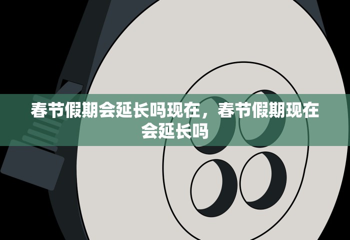 春节假期会延长吗现在，春节假期现在会延长吗