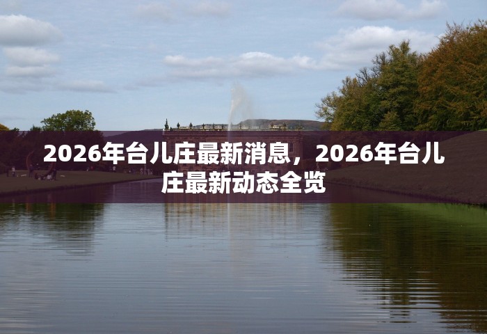 2026年台儿庄最新消息，2026年台儿庄最新动态全览