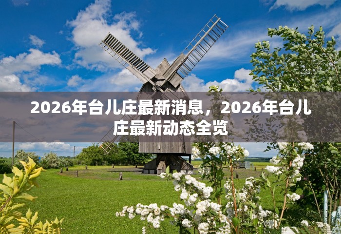 2026年台儿庄最新消息，2026年台儿庄最新动态全览