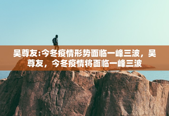 吴尊友:今冬疫情形势面临一峰三波，吴尊友，今冬疫情将面临一峰三波