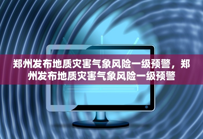 郑州发布地质灾害气象风险一级预警，郑州发布地质灾害气象风险一级预警